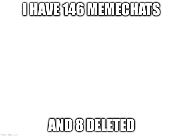 I HAVE 146 MEMECHATS; AND 8 DELETED | made w/ Imgflip meme maker