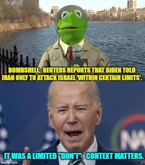 Had Trump done that, the response of the Mainstream Media boggles the mind. | BOMBSHELL:  REUTERS REPORTS THAT BIDEN TOLD IRAN ONLY TO ATTACK ISRAEL 'WITHIN CERTAIN LIMITS'. IT WAS A LIMITED "DON'T".  CONTEXT MATTERS. | image tagged in kermit news report | made w/ Imgflip meme maker