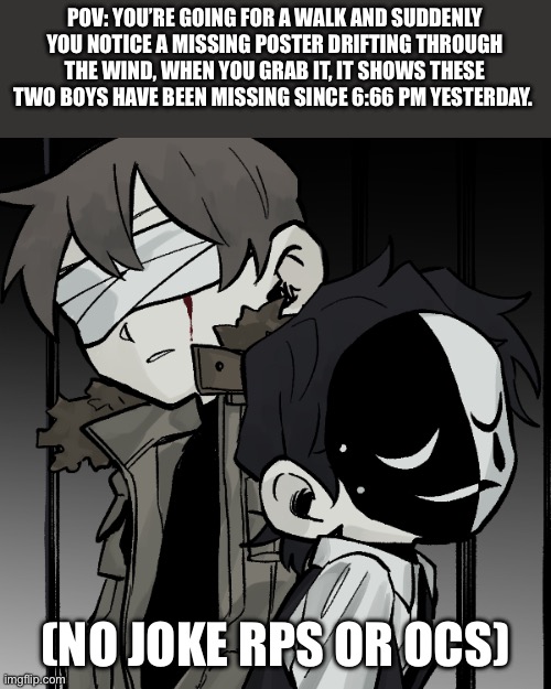 Idk | POV: YOU’RE GOING FOR A WALK AND SUDDENLY YOU NOTICE A MISSING POSTER DRIFTING THROUGH THE WIND, WHEN YOU GRAB IT, IT SHOWS THESE TWO BOYS HAVE BEEN MISSING SINCE 6:66 PM YESTERDAY. (NO JOKE RPS OR OCS) | image tagged in idk | made w/ Imgflip meme maker