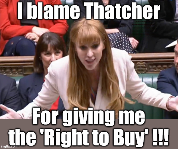 Rayner Thatcher - Right to Buy | I blame Thatcher; PLAUSIBLE DENIABILITY !!! Taxi for Rayner ? #RR4PM; #RR4PM; 100's more Tax collectors; Higher Taxes Under Labour; We're Coming for You; Labour pledges to clamp down on Tax Dodgers; Higher Taxes under Labour; Rachel Reeves Angela Rayner Bovvered? Higher Taxes under Labour; Risks of voting Labour; * EU Re entry? * Mass Immigration? * Build on Greenbelt? * Rayner as our PM? * Ulez 20 mph fines? * Higher taxes? * UK Flag change? * Muslim takeover? * End of Christianity? * Economic collapse? TRIPLE LOCK' Anneliese Dodds Rwanda plan Quid Pro Quo UK/EU Illegal Migrant Exchange deal; UK not taking its fair share, EU Exchange Deal = People Trafficking !!! Starmer to Betray Britain, #Burden Sharing #Quid Pro Quo #100,000; #Immigration #Starmerout #Labour #wearecorbyn #KeirStarmer #DianeAbbott #McDonnell #cultofcorbyn #labourisdead #labourracism #socialistsunday #nevervotelabour #socialistanyday #Antisemitism #Savile #SavileGate #Paedo #Worboys #GroomingGangs #Paedophile #IllegalImmigration #Immigrants #Invasion #Starmeriswrong #SirSoftie #SirSofty #Blair #Steroids (AKA Keith) Labour Slippery Starmer ABBOTT BACK; Union Jack Flag in election campaign material; Concerns raised by Black, Asian and Minority ethnic (BAME) group & activists; Capt U-Turn; Hunt down Tax Dodgers; Higher tax under Labour; Rayner gone; Labour set for 'Civil War' if/when Angela Rayner is forced to quit? It's a legal position - you wouldn't understand; For giving me the 'Right to Buy' !!! | image tagged in labourisdead,rayner tax evasion,slippery starmer,blair puppet,stop boats rwanda,20 mph ulez khan | made w/ Imgflip meme maker