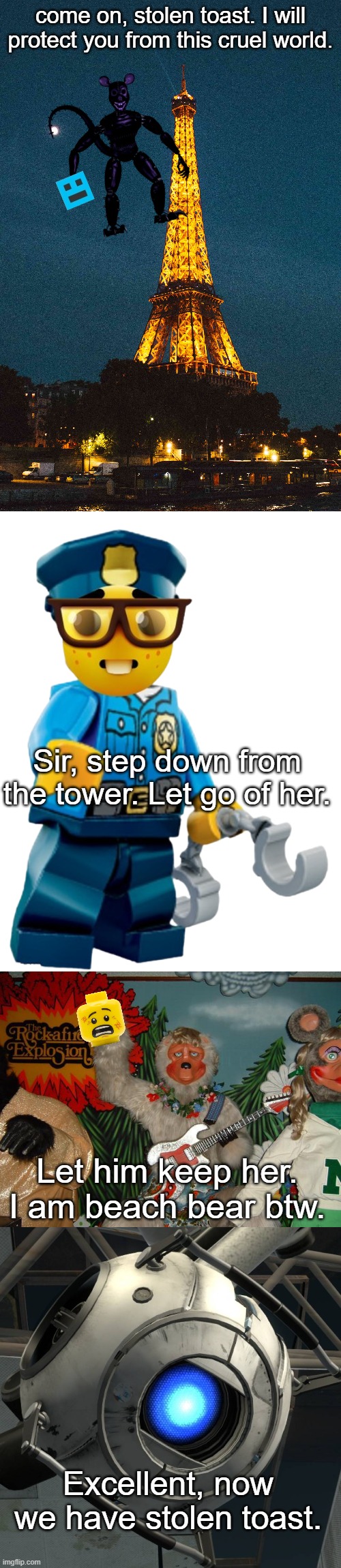 come on, stolen toast. I will protect you from this cruel world. Sir, step down from the tower. Let go of her. Let him keep her. I am beach bear btw. Excellent, now we have stolen toast. | image tagged in i fixed the lego cop,wheatly | made w/ Imgflip meme maker