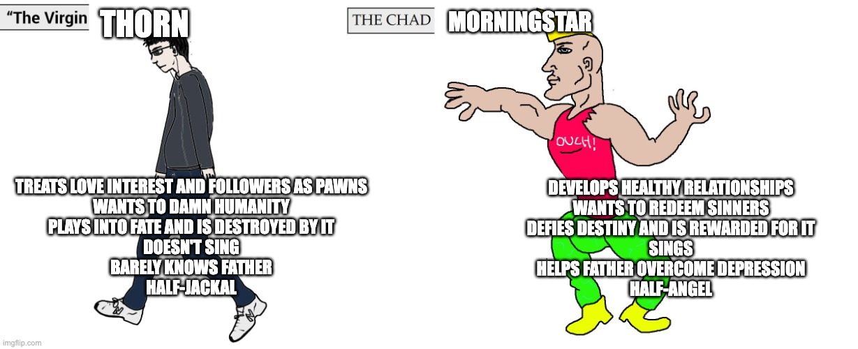 Virgin and Chad | MORNINGSTAR; THORN; TREATS LOVE INTEREST AND FOLLOWERS AS PAWNS
WANTS TO DAMN HUMANITY
PLAYS INTO FATE AND IS DESTROYED BY IT
DOESN'T SING
BARELY KNOWS FATHER
HALF-JACKAL; DEVELOPS HEALTHY RELATIONSHIPS
WANTS TO REDEEM SINNERS
DEFIES DESTINY AND IS REWARDED FOR IT
SINGS
HELPS FATHER OVERCOME DEPRESSION
HALF-ANGEL | image tagged in virgin and chad,hazbin hotel,horror | made w/ Imgflip meme maker