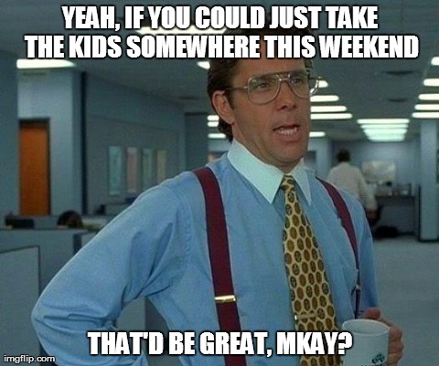 That Would Be Great Meme | YEAH, IF YOU COULD JUST TAKE THE KIDS SOMEWHERE THIS WEEKEND THAT'D BE GREAT, MKAY? | image tagged in memes,that would be great | made w/ Imgflip meme maker