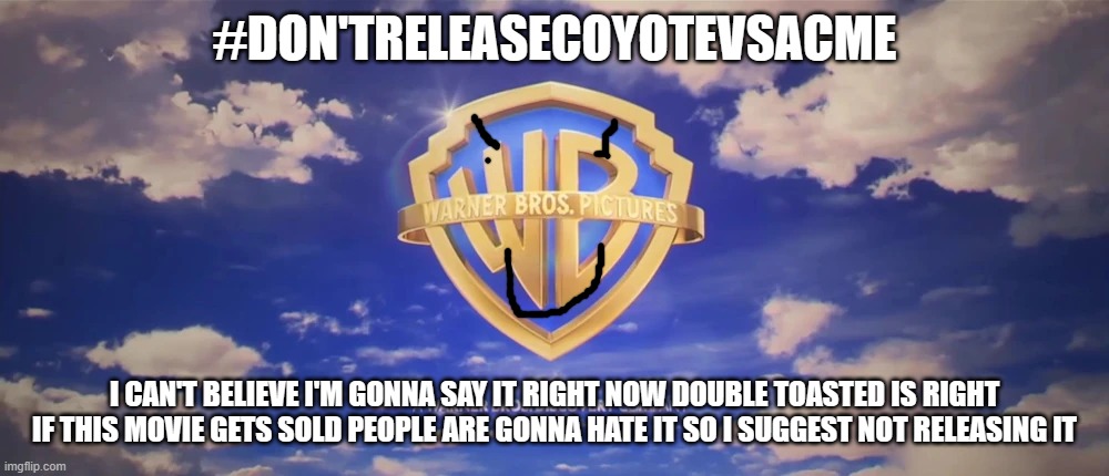 #don'treleasecoyotevsacme | #DON'TRELEASECOYOTEVSACME; I CAN'T BELIEVE I'M GONNA SAY IT RIGHT NOW DOUBLE TOASTED IS RIGHT IF THIS MOVIE GETS SOLD PEOPLE ARE GONNA HATE IT SO I SUGGEST NOT RELEASING IT | image tagged in warner bros pictures on-screen logo 2023 present,public service announcement | made w/ Imgflip meme maker