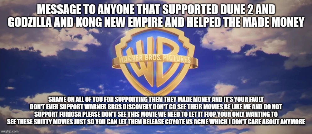 shame on you | MESSAGE TO ANYONE THAT SUPPORTED DUNE 2 AND GODZILLA AND KONG NEW EMPIRE AND HELPED THE MADE MONEY; SHAME ON ALL OF YOU FOR SUPPORTING THEM THEY MADE MONEY AND IT'S YOUR FAULT DON'T EVER SUPPORT WARNER BROS DISCOVERY DON'T GO SEE THEIR MOVIES BE LIKE ME AND DO NOT SUPPORT FURIOSA PLEASE DON'T SEE THIS MOVIE WE NEED TO LET IT FLOP YOUR ONLY WANTING TO SEE THESE SHITTY MOVIES JUST SO YOU CAN LET THEM RELEASE COYOTE VS ACME WHICH I DON'T CARE ABOUT ANYMORE | image tagged in warner bros pictures on-screen logo 2023 present | made w/ Imgflip meme maker