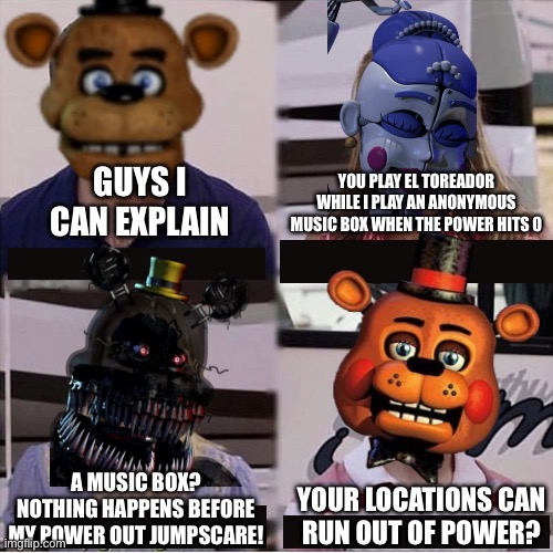 FNaF Power Supplies Be Like | GUYS I
CAN EXPLAIN; YOU PLAY EL TOREADOR WHILE I PLAY AN ANONYMOUS MUSIC BOX WHEN THE POWER HITS 0; A MUSIC BOX? NOTHING HAPPENS BEFORE MY POWER OUT JUMPSCARE! YOUR LOCATIONS CAN
RUN OUT OF POWER? | image tagged in guys i can explain | made w/ Imgflip meme maker