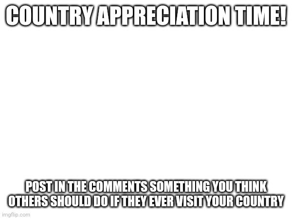 Let's see how this goes | COUNTRY APPRECIATION TIME! POST IN THE COMMENTS SOMETHING YOU THINK OTHERS SHOULD DO IF THEY EVER VISIT YOUR COUNTRY | image tagged in restaurants,institutions,anything | made w/ Imgflip meme maker