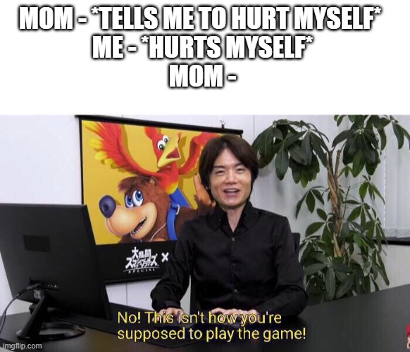 No! This isn't how you're supposed to play the game! | MOM - *TELLS ME TO HURT MYSELF*  
ME - *HURTS MYSELF* 
MOM - | image tagged in no this isn't how you're supposed to play the game | made w/ Imgflip meme maker