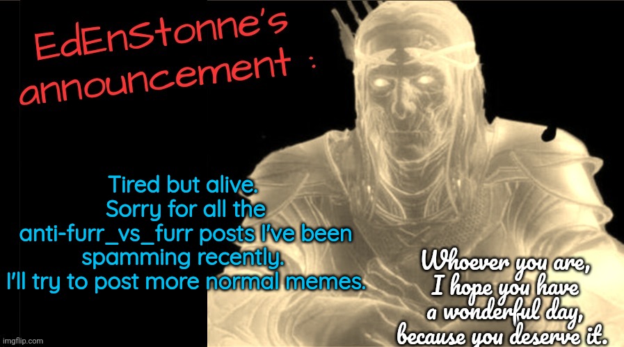 What the hell is this place ? I think I'm amnesiac... | Tired but alive. 
Sorry for all the anti-furr_vs_furr posts I've been spamming recently. 
I'll try to post more normal memes. | image tagged in edenstonne's announcement v2 | made w/ Imgflip meme maker