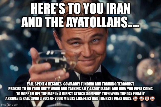 Leonardo Dicaprio Cheers Meme | HERE'S TO YOU IRAN AND THE AYATOLLAHS..... YALL SPENT 4 DECADES  COWARDLY FUNDING AND TRAINING TERRORIST PROXIES TO DO YOUR DIRTY WORK AND TALKING SH-T ABOUT ISRAEL AND HOW YOU WERE GOING TO WIPE EM OFF THE MAP IN A DIRECT ATTACK SOMEDAY. THEN WHEN THE DAY FINALLY ARRIVES ISRAEL SWATS 90% OF YOUR MISSES LIKE FLIES AND THE REST WERE DUDS. 🤡  🤡 🤡 🤡 | image tagged in memes,leonardo dicaprio cheers | made w/ Imgflip meme maker