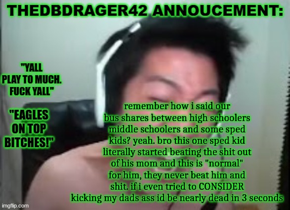 like what the fuck is wrong with society i was boutta jump off that bus and curb stomp that mf | remember how i said our bus shares between high schoolers middle schoolers and some sped kids? yeah. bro this one sped kid literally started beating the shit out of his mom and this is "normal" for him, they never beat him and shit. if i even tried to CONSIDER kicking my dads ass id be nearly dead in 3 seconds | image tagged in thedbdrager42s annoucement template | made w/ Imgflip meme maker