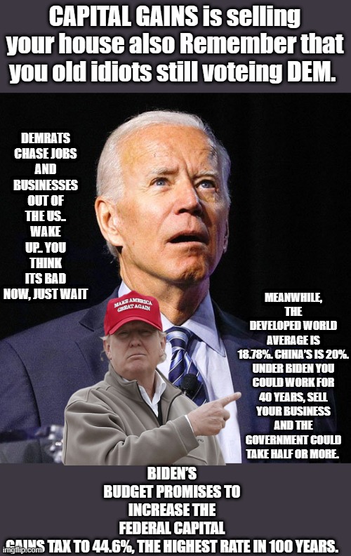 IF Biden wins America is finished. | CAPITAL GAINS is selling your house also Remember that you old idiots still voteing DEM. DEMRATS CHASE JOBS AND BUSINESSES OUT OF THE US.. WAKE UP.. YOU THINK ITS BAD NOW, JUST WAIT; BIDEN’S BUDGET PROMISES TO INCREASE THE FEDERAL CAPITAL GAINS TAX TO 44.6%, THE HIGHEST RATE IN 100 YEARS. MEANWHILE, THE DEVELOPED WORLD AVERAGE IS 18.78%. CHINA’S IS 20%.

UNDER BIDEN YOU COULD WORK FOR 40 YEARS, SELL YOUR BUSINESS AND THE GOVERNMENT COULD TAKE HALF OR MORE. | image tagged in joe biden,democrats,criminals | made w/ Imgflip meme maker