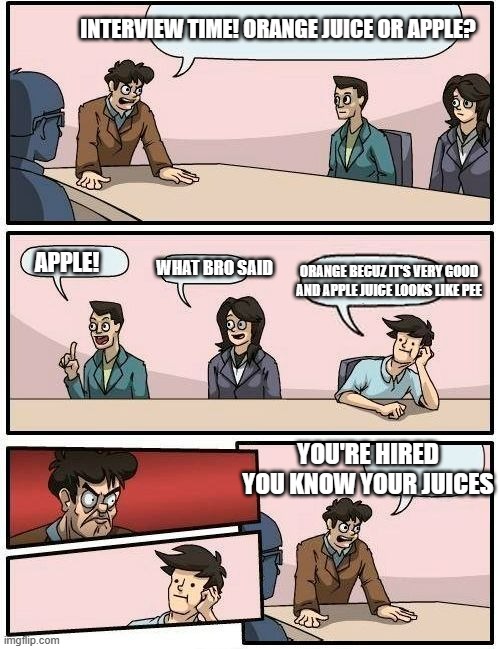Not insulting apple juice lovers just like orange juice better | INTERVIEW TIME! ORANGE JUICE OR APPLE? WHAT BRO SAID; APPLE! ORANGE BECUZ IT'S VERY GOOD AND APPLE JUICE LOOKS LIKE PEE; YOU'RE HIRED YOU KNOW YOUR JUICES | image tagged in boardroom meeting suggestion 2 | made w/ Imgflip meme maker