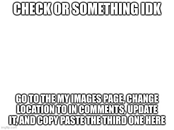 CHECK OR SOMETHING IDK; GO TO THE MY IMAGES PAGE, CHANGE LOCATION TO IN COMMENTS, UPDATE IT, AND COPY PASTE THE THIRD ONE HERE | made w/ Imgflip meme maker