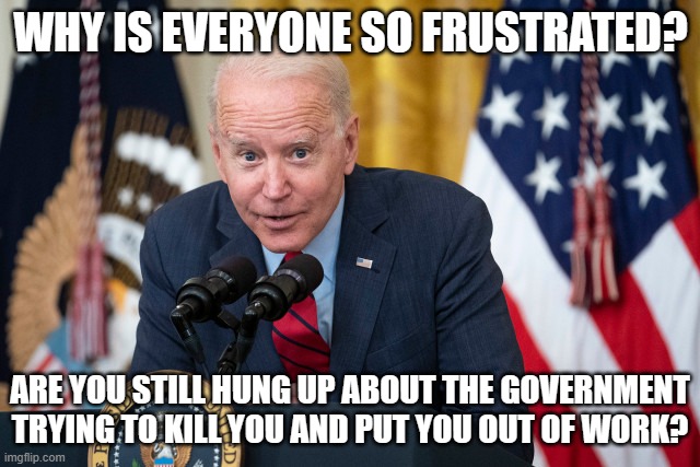 Biden Whisper | WHY IS EVERYONE SO FRUSTRATED? ARE YOU STILL HUNG UP ABOUT THE GOVERNMENT TRYING TO KILL YOU AND PUT YOU OUT OF WORK? | image tagged in biden whisper | made w/ Imgflip meme maker