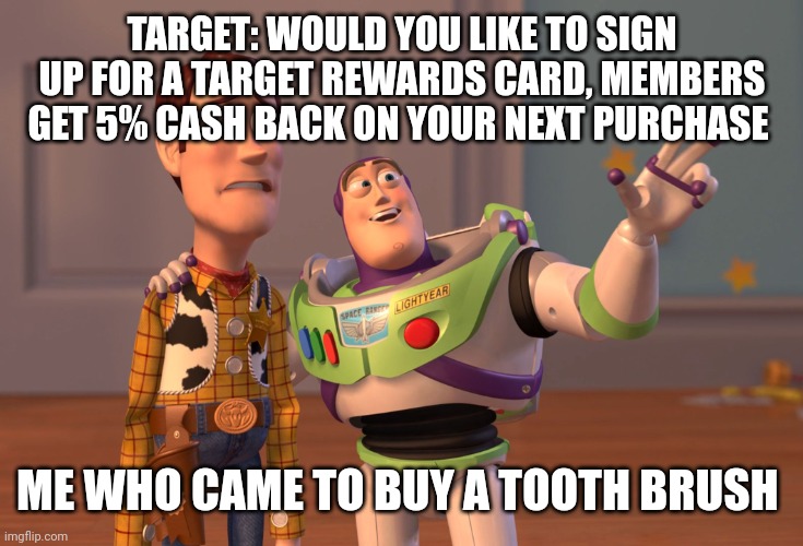 I already posted this but my account was deleted so this is a self-repost | TARGET: WOULD YOU LIKE TO SIGN UP FOR A TARGET REWARDS CARD, MEMBERS GET 5% CASH BACK ON YOUR NEXT PURCHASE; ME WHO CAME TO BUY A TOOTH BRUSH | image tagged in memes,x x everywhere | made w/ Imgflip meme maker