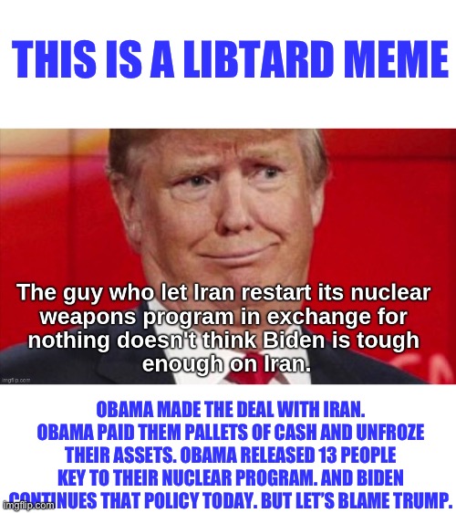 If they didn’t have lies they’d have nothing to say. | THIS IS A LIBTARD MEME; OBAMA MADE THE DEAL WITH IRAN. OBAMA PAID THEM PALLETS OF CASH AND UNFROZE THEIR ASSETS. OBAMA RELEASED 13 PEOPLE KEY TO THEIR NUCLEAR PROGRAM. AND BIDEN CONTINUES THAT POLICY TODAY. BUT LET’S BLAME TRUMP. | image tagged in barack obama,joe biden,politics,iran,donald trump,stupid liberals | made w/ Imgflip meme maker