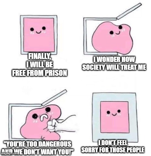 society | FINALLY, I WILL BE FREE FROM PRISON; I WONDER HOW SOCIETY WILL TREAT ME; "YOU'RE TOO DANGEROUS AND WE DON'T WANT YOU!"; I DON'T FEEL SORRY FOR THOSE PEOPLE | image tagged in never again | made w/ Imgflip meme maker