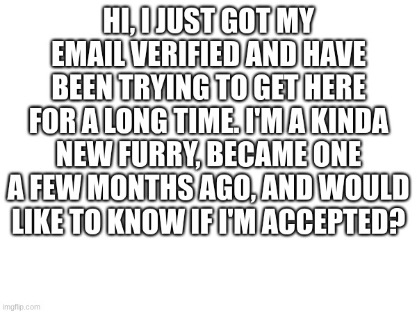 hi, i'm new and would like to join | HI, I JUST GOT MY EMAIL VERIFIED AND HAVE BEEN TRYING TO GET HERE FOR A LONG TIME. I'M A KINDA NEW FURRY, BECAME ONE A FEW MONTHS AGO, AND WOULD LIKE TO KNOW IF I'M ACCEPTED? | made w/ Imgflip meme maker