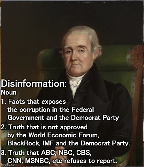 Democrats: We know you hate US history so let me introduce to you Noah Webster, creator of Webster's Dictionary. | Disinformation:; 1. Facts that exposes
   the corruption in the Federal
   Government and the Democrat Party; Noun; 2. Truth that is not approved
   by the World Economic Forum,
   BlackRock, IMF and the Democrat Party. 3. Truth that ABC, NBC, CBS,
   CNN, MSNBC, etc refuses to report. | image tagged in misinformation,disinformation,hiding the truth,censorship | made w/ Imgflip meme maker
