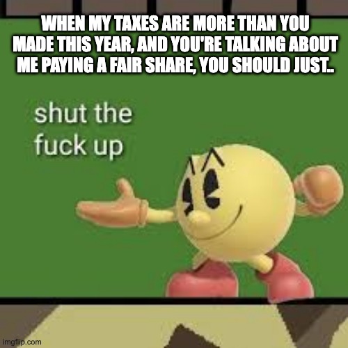 Pac Man STFU | WHEN MY TAXES ARE MORE THAN YOU MADE THIS YEAR, AND YOU'RE TALKING ABOUT ME PAYING A FAIR SHARE, YOU SHOULD JUST.. | image tagged in pac man stfu | made w/ Imgflip meme maker