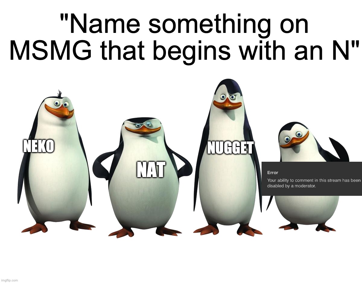 Penguins of Madagascar | "Name something on MSMG that begins with an N"; NUGGET; NEKO; NAT | image tagged in penguins of madagascar | made w/ Imgflip meme maker