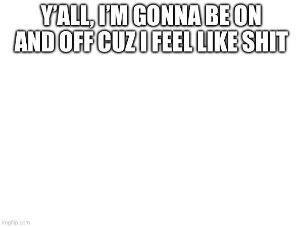 Y’ALL, I’M GONNA BE ON AND OFF CUZ I FEEL LIKE SHIT | made w/ Imgflip meme maker