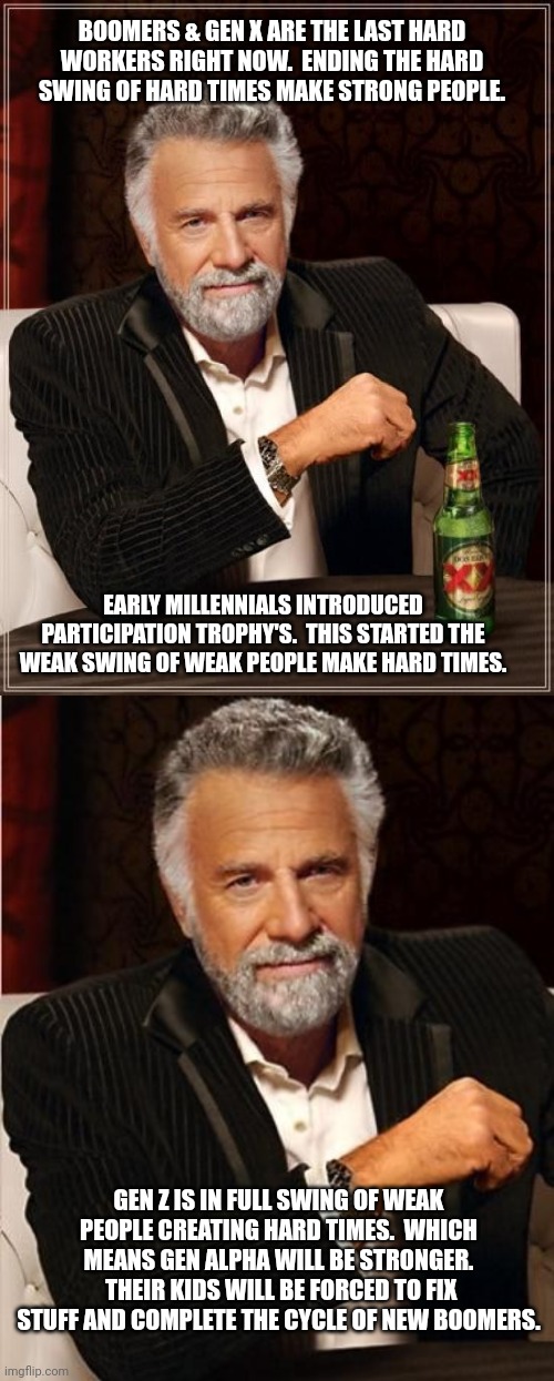 BOOMERS & GEN X ARE THE LAST HARD WORKERS RIGHT NOW.  ENDING THE HARD SWING OF HARD TIMES MAKE STRONG PEOPLE. EARLY MILLENNIALS INTRODUCED PARTICIPATION TROPHY'S.  THIS STARTED THE WEAK SWING OF WEAK PEOPLE MAKE HARD TIMES. GEN Z IS IN FULL SWING OF WEAK PEOPLE CREATING HARD TIMES.  WHICH MEANS GEN ALPHA WILL BE STRONGER.  THEIR KIDS WILL BE FORCED TO FIX STUFF AND COMPLETE THE CYCLE OF NEW BOOMERS. | image tagged in memes,the most interesting man in the world,i don't always | made w/ Imgflip meme maker