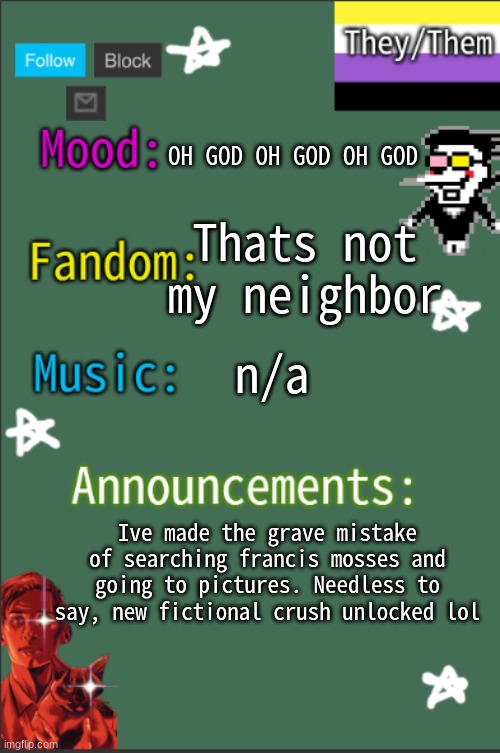 GreyIsNotHot New temp | Thats not my neighbor; OH GOD OH GOD OH GOD; n/a; Ive made the grave mistake of searching francis mosses and going to pictures. Needless to say, new fictional crush unlocked lol | image tagged in greyisnothot new temp,lgbtq | made w/ Imgflip meme maker