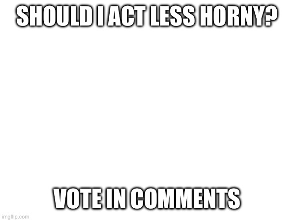 SHOULD I ACT LESS HORNY? VOTE IN COMMENTS | made w/ Imgflip meme maker