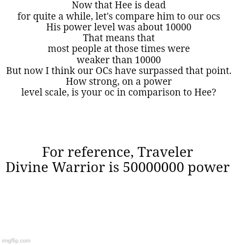 Base form Traveler is 100000 | Now that Hee is dead for quite a while, let's compare him to our ocs
His power level was about 10000
That means that most people at those times were weaker than 10000
But now I think our OCs have surpassed that point.
How strong, on a power level scale, is your oc in comparison to Hee? For reference, Traveler Divine Warrior is 50000000 power | made w/ Imgflip meme maker