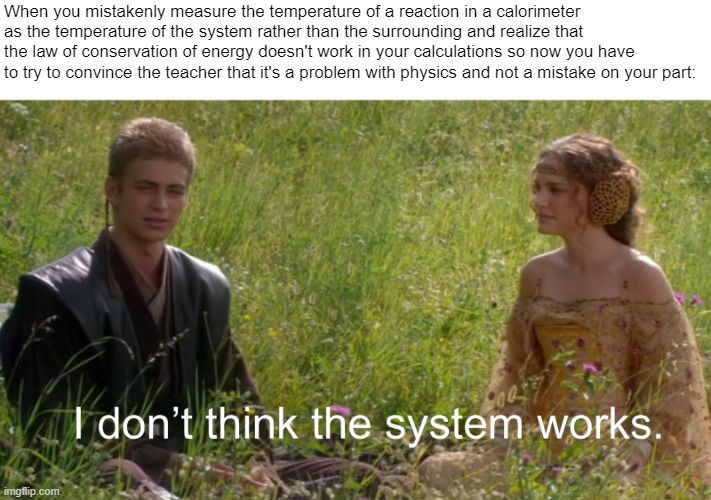chemistry meme | When you mistakenly measure the temperature of a reaction in a calorimeter as the temperature of the system rather than the surrounding and realize that the law of conservation of energy doesn't work in your calculations so now you have to try to convince the teacher that it's a problem with physics and not a mistake on your part: | image tagged in prequel meme,chemistry meme,i dont think the system works | made w/ Imgflip meme maker
