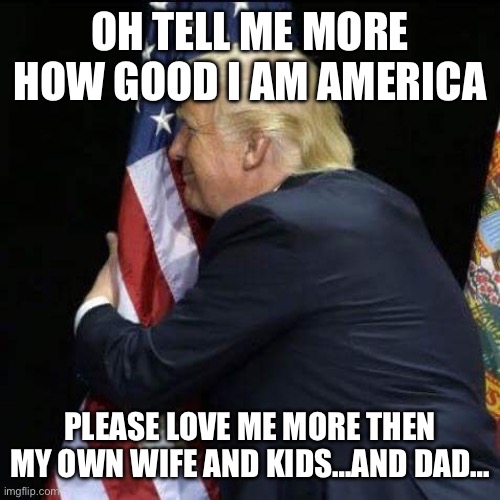 trump hugging flag | OH TELL ME MORE HOW GOOD I AM AMERICA PLEASE LOVE ME MORE THEN MY OWN WIFE AND KIDS…AND DAD… | image tagged in trump hugging flag | made w/ Imgflip meme maker