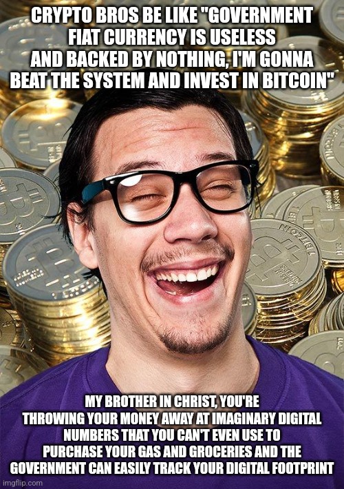 Investing in crytpo isn't "beating the system" as you think it is | CRYPTO BROS BE LIKE "GOVERNMENT FIAT CURRENCY IS USELESS AND BACKED BY NOTHING, I'M GONNA BEAT THE SYSTEM AND INVEST IN BITCOIN"; MY BROTHER IN CHRIST, YOU'RE THROWING YOUR MONEY AWAY AT IMAGINARY DIGITAL NUMBERS THAT YOU CAN'T EVEN USE TO PURCHASE YOUR GAS AND GROCERIES AND THE GOVERNMENT CAN EASILY TRACK YOUR DIGITAL FOOTPRINT | image tagged in bitcoin user,bitcoin,cryptocurrency,money,libertarians,my brother in christ | made w/ Imgflip meme maker