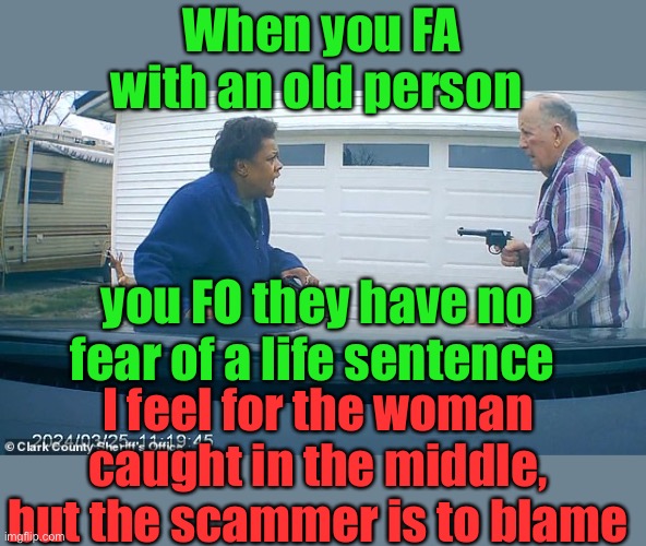 If you SWAT someone and the cops shoot a person, who do you think gets arrested? Not the cops. Same thing here. | When you FA with an old person; you FO they have no fear of a life sentence; I feel for the woman caught in the middle, but the scammer is to blame | image tagged in scammer,uber pickup,old man,shot | made w/ Imgflip meme maker