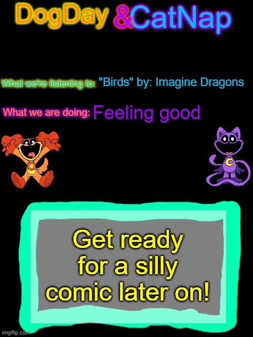 fair warning: i draw like a 7 year old without tracings | "Birds" by: Imagine Dragons; Feeling good; Get ready for a silly comic later on! | image tagged in dogday_and_catnap announcement template | made w/ Imgflip meme maker