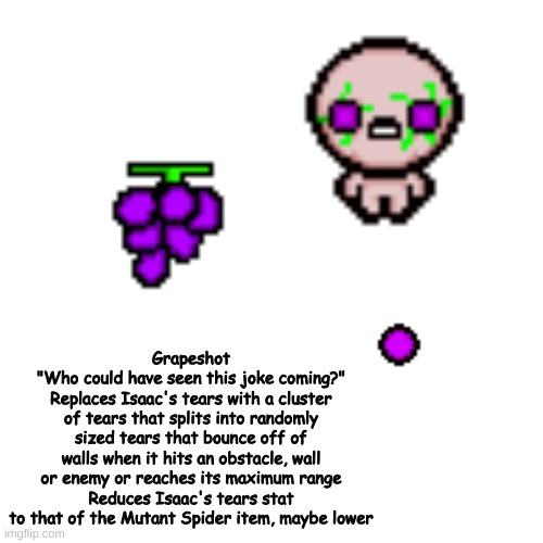 pantry floor's second item | Grapeshot
"Who could have seen this joke coming?"
Replaces Isaac's tears with a cluster of tears that splits into randomly sized tears that bounce off of walls when it hits an obstacle, wall or enemy or reaches its maximum range
Reduces Isaac's tears stat to that of the Mutant Spider item, maybe lower | made w/ Imgflip meme maker