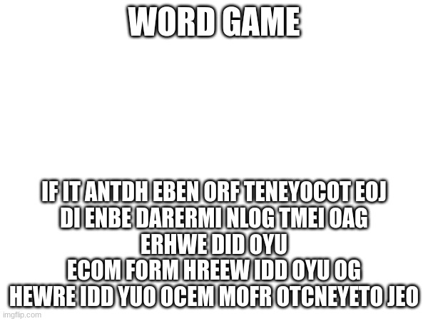 WORD GAME; IF IT ANTDH EBEN ORF TENEYOCOT EOJ
DI ENBE DARERMI NLOG TMEI OAG
ERHWE DID OYU ECOM FORM HREEW IDD OYU OG
HEWRE IDD YUO OCEM MOFR OTCNEYETO JEO | made w/ Imgflip meme maker