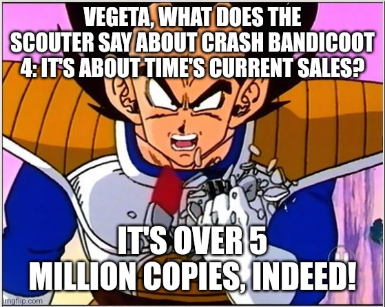 Vegeta over 9000 | VEGETA, WHAT DOES THE SCOUTER SAY ABOUT CRASH BANDICOOT 4: IT'S ABOUT TIME'S CURRENT SALES? IT'S OVER 5 MILLION COPIES, INDEED! | image tagged in vegeta over 9000,crash bandicoot | made w/ Imgflip meme maker
