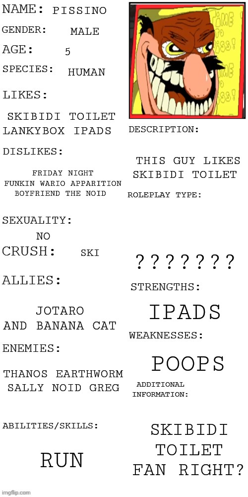 Pissino AU | PISSINO; MALE; 5; HUMAN; SKIBIDI TOILET LANKYBOX IPADS; THIS GUY LIKES SKIBIDI TOILET; FRIDAY NIGHT FUNKIN WARIO APPARITION BOYFRIEND THE NOID; NO; ??????? SKI; IPADS; JOTARO AND BANANA CAT; POOPS; THANOS EARTHWORM SALLY NOID GREG; SKIBIDI TOILET FAN RIGHT? RUN | image tagged in updated roleplay oc showcase | made w/ Imgflip meme maker