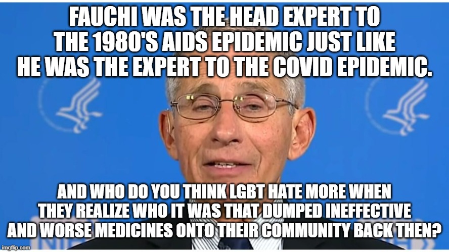 Dr Fauci | FAUCHI WAS THE HEAD EXPERT TO THE 1980'S AIDS EPIDEMIC JUST LIKE HE WAS THE EXPERT TO THE COVID EPIDEMIC. AND WHO DO YOU THINK LGBT HATE MOR | image tagged in dr fauci | made w/ Imgflip meme maker