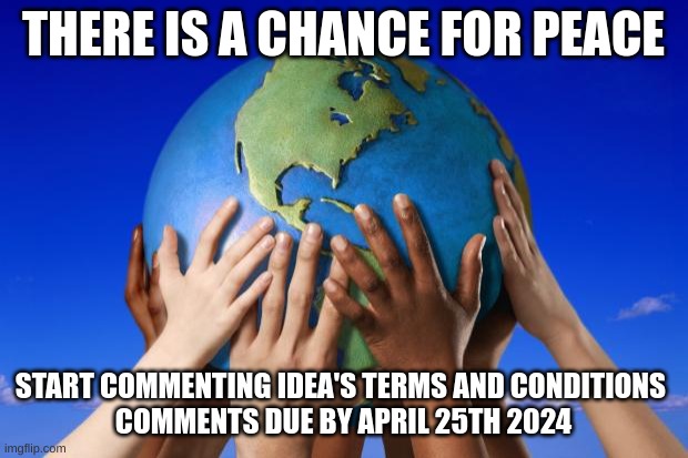 (diego note: what) | THERE IS A CHANCE FOR PEACE; START COMMENTING IDEA'S TERMS AND CONDITIONS 
COMMENTS DUE BY APRIL 25TH 2024 | image tagged in world peace | made w/ Imgflip meme maker