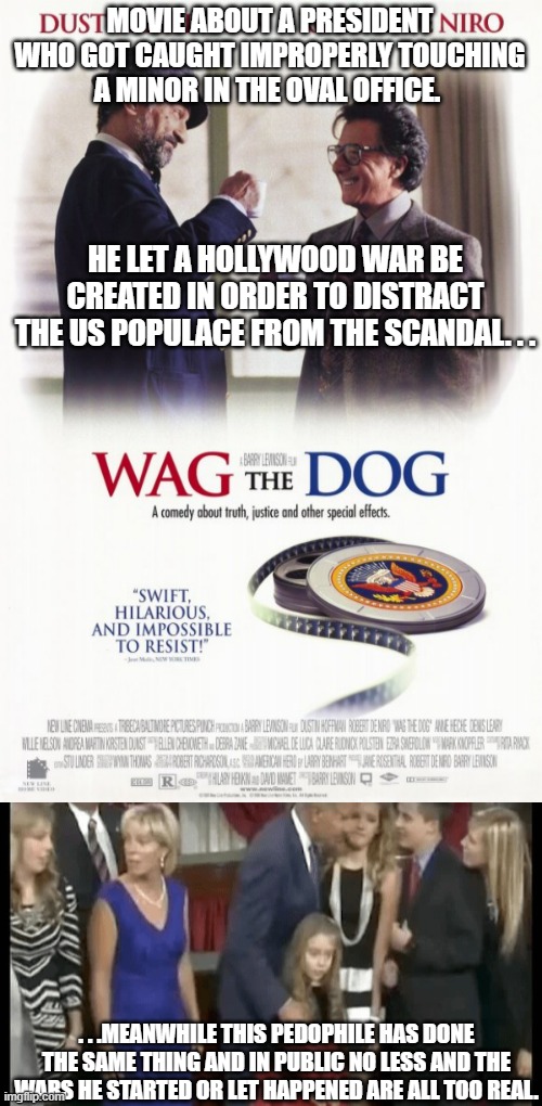 Normally I'd say life imitating art. . .but there is one huge difference between the two. . . | MOVIE ABOUT A PRESIDENT WHO GOT CAUGHT IMPROPERLY TOUCHING A MINOR IN THE OVAL OFFICE. HE LET A HOLLYWOOD WAR BE CREATED IN ORDER TO DISTRACT THE US POPULACE FROM THE SCANDAL. . . . . .MEANWHILE THIS PEDOPHILE HAS DONE THE SAME THING AND IN PUBLIC NO LESS AND THE WARS HE STARTED OR LET HAPPENED ARE ALL TOO REAL. | image tagged in bad touch biden,wag the dog,poltics | made w/ Imgflip meme maker