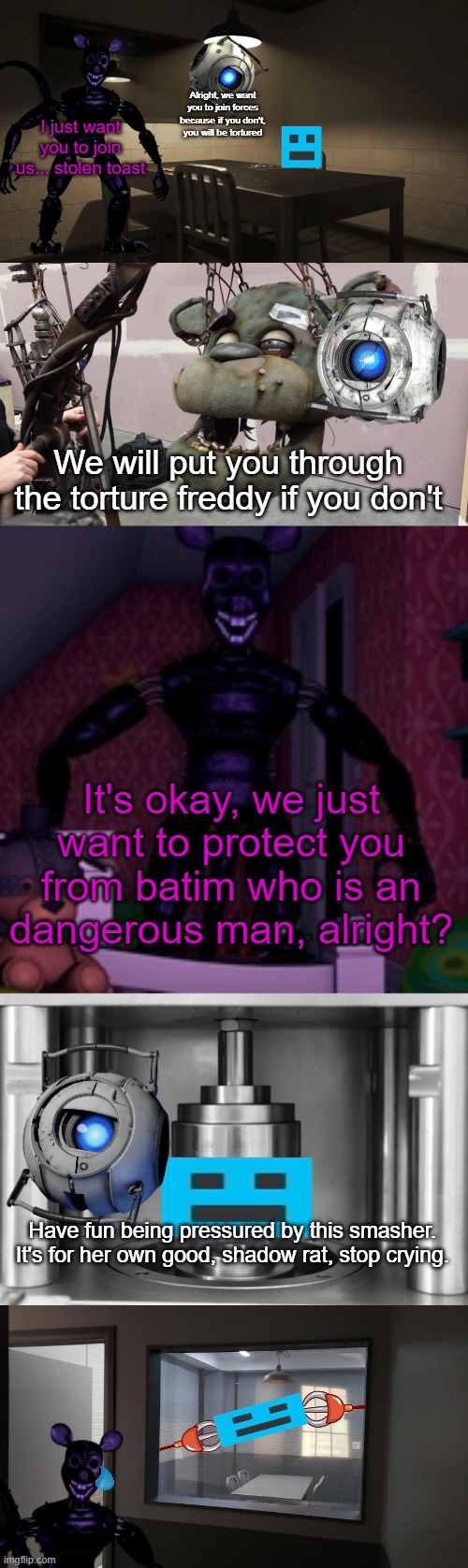 Alright, we want you to join forces because if you don't, you will be tortured; I just want you to join us... stolen toast; We will put you through the torture freddy if you don't; It's okay, we just want to protect you from batim who is an dangerous man, alright? Have fun being pressured by this smasher. It's for her own good, shadow rat, stop crying. | made w/ Imgflip meme maker
