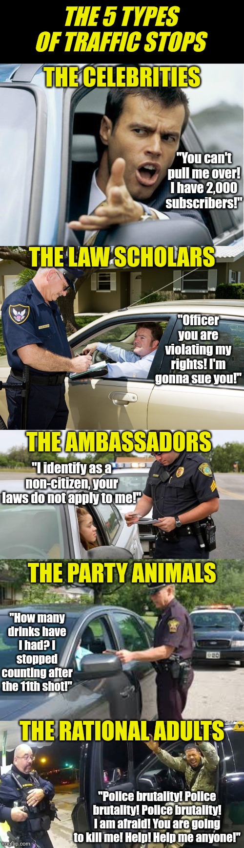 One for the LEOs out there.... | THE 5 TYPES OF TRAFFIC STOPS; THE CELEBRITIES; "You can't pull me over! I have 2,000 subscribers!"; THE LAW SCHOLARS; "Officer you are violating my rights! I'm gonna sue you!"; THE AMBASSADORS; "I identify as a non-citizen, your laws do not apply to me!"; THE PARTY ANIMALS; "How many drinks have I had? I stopped counting after the 11th shot!"; THE RATIONAL ADULTS; "Police brutality! Police brutality! Police brutality! I am afraid! You are going to kill me! Help! Help me anyone!" | image tagged in cop,police,traffic stop,pepper sprayed,crazy,bad drivers | made w/ Imgflip meme maker