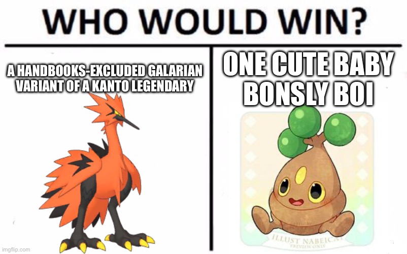 Bonsly is more powerful than one may think! | A HANDBOOKS-EXCLUDED GALARIAN VARIANT OF A KANTO LEGENDARY; ONE CUTE BABY
BONSLY BOI | image tagged in memes,who would win | made w/ Imgflip meme maker