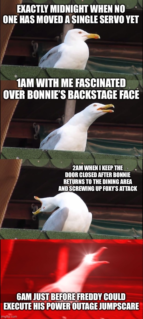 I inputted 1/9/8/3 on FNaF Web this morning and This Happened… lol | EXACTLY MIDNIGHT WHEN NO ONE HAS MOVED A SINGLE SERVO YET; 1AM WITH ME FASCINATED OVER BONNIE’S BACKSTAGE FACE; 2AM WHEN I KEEP THE DOOR CLOSED AFTER BONNIE RETURNS TO THE DINING AREA AND SCREWING UP FOXY’S ATTACK; 6AM JUST BEFORE FREDDY COULD EXECUTE HIS POWER OUTAGE JUMPSCARE | image tagged in memes,inhaling seagull | made w/ Imgflip meme maker