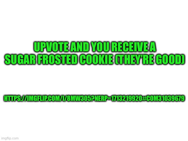 https://imgflip.com/i/8mw305?nerp=1713219920#com31039679 | UPVOTE AND YOU RECEIVE A SUGAR FROSTED COOKIE (THEY’RE GOOD); HTTPS://IMGFLIP.COM/I/8MW305?NERP=1713219920#COM31039679 | made w/ Imgflip meme maker