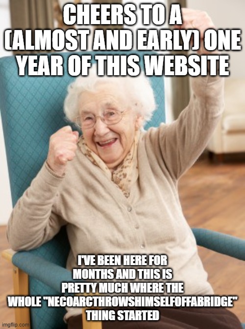 old woman cheering | CHEERS TO A (ALMOST AND EARLY) ONE YEAR OF THIS WEBSITE; I'VE BEEN HERE FOR MONTHS AND THIS IS PRETTY MUCH WHERE THE WHOLE "NECOARCTHROWSHIMSELFOFFABRIDGE" THING STARTED | image tagged in old woman cheering | made w/ Imgflip meme maker