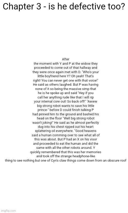 DEFECTIVE IS BACKKKKKK | Chapter 3 - is he defective too? After the moment with Y and P at the widow they proceeded to come out of that hallway and they were once again met with D. "Who's your little boyfriend here Y? Oh yeah! That's right! You can never get one with that voice!" He said as others laughed. But P was having none of it so being the massive simp that he is he spoke up and said "Hey if you call her anything rude like that I will rip your internal core out! So back off!" "Awww big strong robot wants to save his little prince-" before D could finish talking P had pinned him to the ground and bashed his head on the floor "Well big strong robot wasn't joking!" He said as he almost perfectly dug into his chest ripped out his heart splattering oil everywhere. "Good heavens said a human comming over to see what all of this was about. But P had an X on his visor and proceeded to eat the human and did the same with all the other robots around. Y quickly remembered that this was her memories and took off the strange headphone-like thing to see nothing but one of Cyn's claw things come down from an obscure roof | made w/ Imgflip meme maker